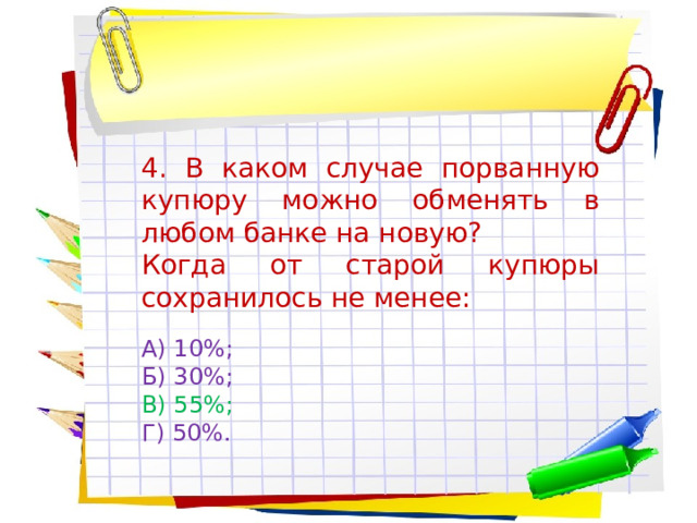 4. В каком случае порванную купюру можно обменять в любом банке на новую? Когда от старой купюры сохранилось не менее: А) 10%; Б) 30%; В) 55%; Г) 50%. 