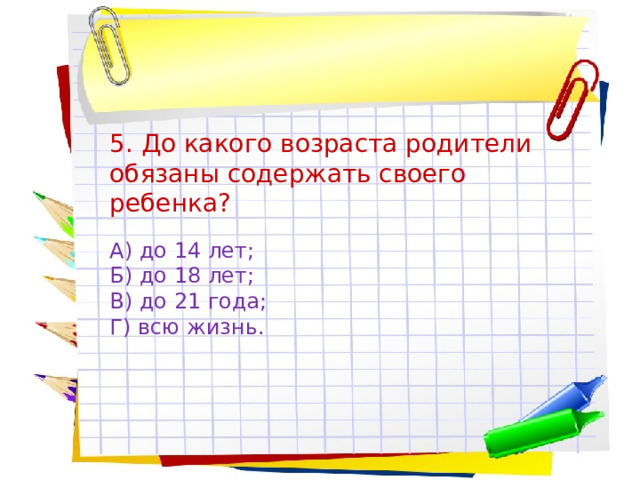 5. До какого возраста родители обязаны содержать своего ребенка? А) до 14 лет; Б) до 18 лет; В) до 21 года; Г) всю жизнь. 