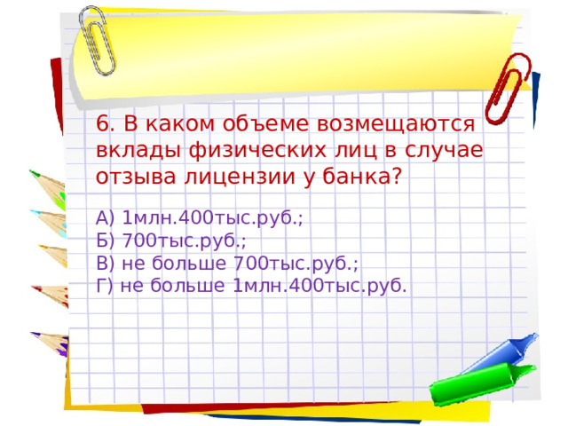 6. В каком объеме возмещаются вклады физических лиц в случае отзыва лицензии у банка? А) 1млн.400тыс.руб.; Б) 700тыс.руб.; В) не больше 700тыс.руб.; Г) не больше 1млн.400тыс.руб. 