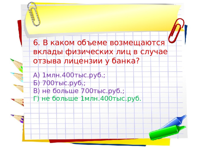 6. В каком объеме возмещаются вклады физических лиц в случае отзыва лицензии у банка? А) 1млн.400тыс.руб.; Б) 700тыс.руб.; В) не больше 700тыс.руб.; Г) не больше 1млн.400тыс.руб. 