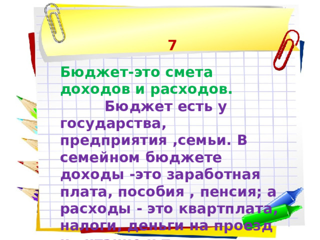 7 Бюджет-это смета доходов и расходов.  Бюджет есть у государства, предприятия ,семьи. В семейном бюджете доходы -это заработная плата, пособия , пенсия; а расходы - это квартплата, налоги, деньги на проезд и питание и т.д. 