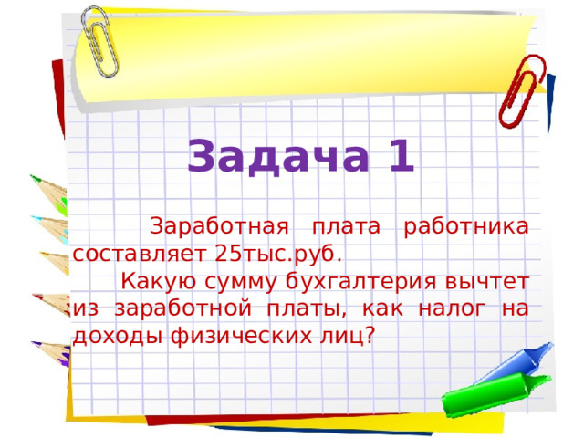 Задача 1   Заработная плата работника составляет 25тыс.руб.  Какую сумму бухгалтерия вычтет из заработной платы, как налог на доходы физических лиц? 