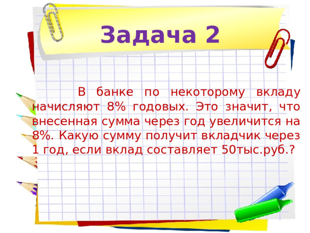 Задача 2   В банке по некоторому вкладу начисляют 8% годовых. Это значит, что внесенная сумма через год увеличится на 8%. Какую сумму получит вкладчик через 1 год, если вклад составляет 50тыс.руб.? 