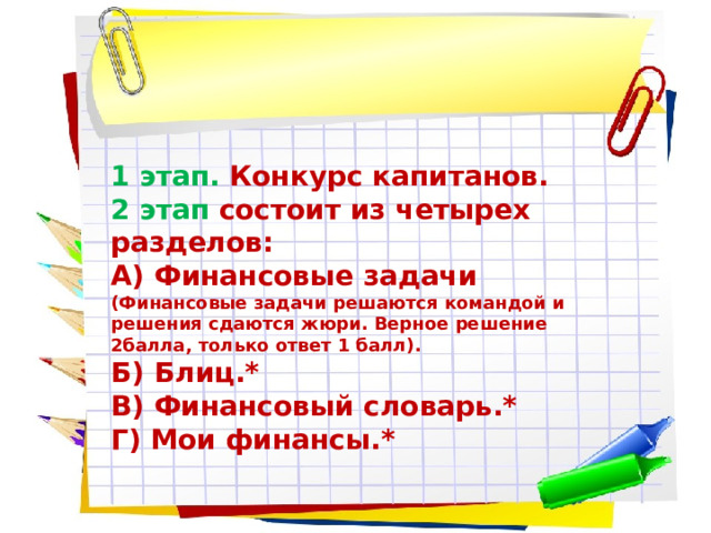 1 этап.  Конкурс капитанов. 2 этап  состоит из четырех разделов: А) Финансовые задачи (Финансовые задачи решаются командой и решения сдаются жюри. Верное решение 2балла, только ответ 1 балл). Б) Блиц.* В) Финансовый словарь.* Г) Мои финансы.* 