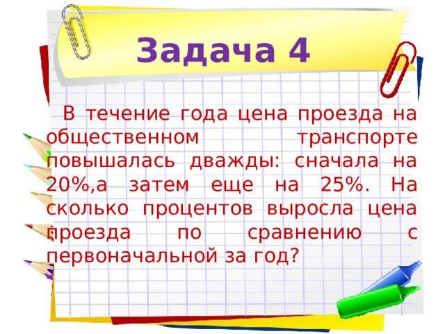 Задача 4 В течение года цена проезда на общественном транспорте повышалась дважды: сначала на 20%,а затем еще на 25%. На сколько процентов выросла цена проезда по сравнению с первоначальной за год? 