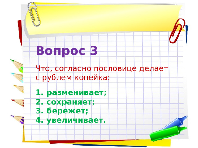 Вопрос 3 Что, согласно пословице делает с рублем копейка: разменивает; сохраняет; бережет; увеличивает. 