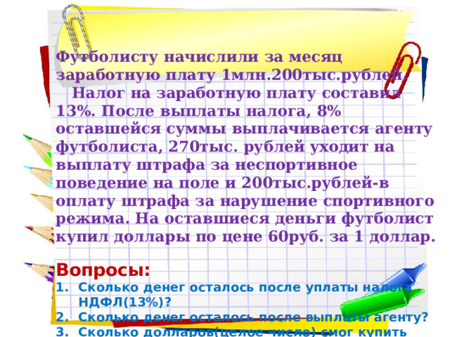 Футболисту начислили за месяц заработную плату 1млн.200тыс.рублей.  Налог на заработную плату составил 13%. После выплаты налога, 8% оставшейся суммы выплачивается агенту футболиста, 270тыс. рублей уходит на выплату штрафа за неспортивное поведение на поле и 200тыс.рублей-в оплату штрафа за нарушение спортивного режима. На оставшиеся деньги футболист купил доллары по цене 60руб. за 1 доллар. Вопросы: Сколько денег осталось после уплаты налога НДФЛ(13%)? Сколько денег осталось после выплаты агенту? Сколько долларов(целое число) смог купить футболист? 