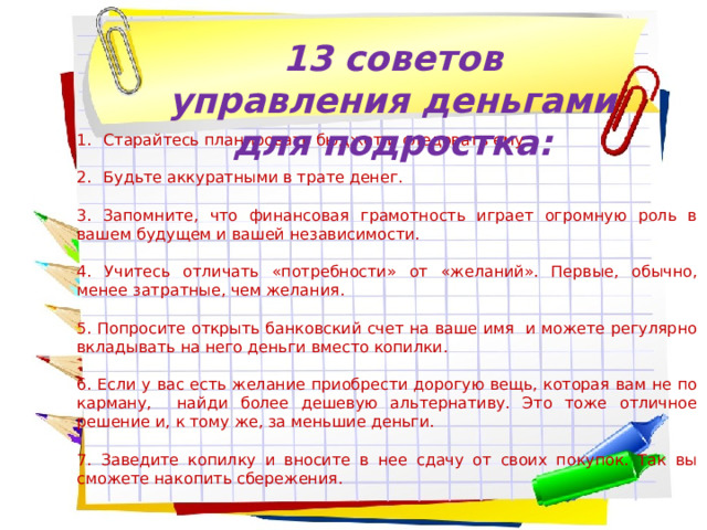 13 советов управления деньгами для подростка: Старайтесь планировать бюджет и следовать ему Будьте аккуратными в трате денег. 3. Запомните, что финансовая грамотность играет огромную роль в вашем будущем и вашей независимости. 4. Учитесь отличать «потребности» от «желаний». Первые, обычно, менее затратные, чем желания. 5. Попросите открыть банковский счет на ваше имя и можете регулярно вкладывать на него деньги вместо копилки. 6. Если у вас есть желание приобрести дорогую вещь, которая вам не по карману, найди более дешевую альтернативу. Это тоже отличное решение и, к тому же, за меньшие деньги. 7. Заведите копилку и вносите в нее сдачу от своих покупок. Так вы сможете накопить сбережения. 