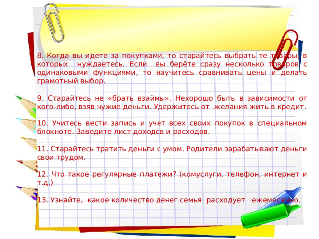 8. Когда вы идете за покупками, то старайтесь выбрать те товары, в которых нуждаетесь. Если вы берёте сразу несколько товаров с одинаковыми функциями, то научитесь сравнивать цены и делать грамотный выбор. 9. Старайтесь не «брать взаймы». Нехорошо быть в зависимости от кого-либо, взяв чужие деньги. Удержитесь от желания жить в кредит. 10. Учитесь вести запись и учет всех своих покупок в специальном блокноте. Заведите лист доходов и расходов. 11. Старайтесь тратить деньги с умом. Родители зарабатывают деньги свои трудом. 12. Что такое регулярные платежи? (комуслуги, телефон, интернет и т.д.) 13. Узнайте, какое количество денег семья расходует ежемесячно. 