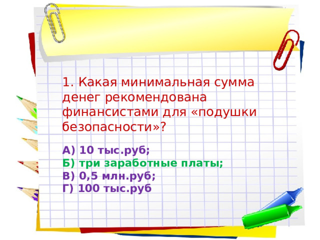 1. Какая минимальная сумма денег рекомендована финансистами для «подушки безопасности»? А) 10 тыс.руб;  Б) три заработные платы;  В) 0,5 млн.руб;  Г) 100 тыс.руб 