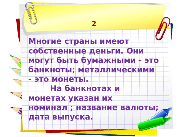 2  Многие страны имеют собственные деньги. Они могут быть бумажными - это банкноты; металлическими - это монеты.  На банкнотах и монетах указан их номинал ; название валюты; дата выпуска. 
