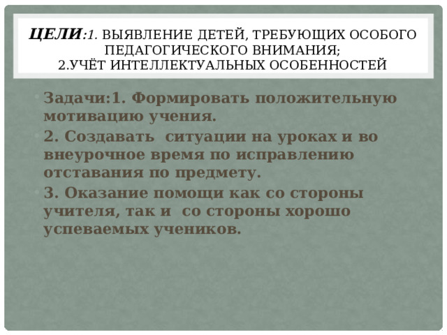 Цели : 1. ВЫЯВЛЕНИЕ  детей, ТРЕБУЮЩИХ ОСОБОГО ПЕДАГОГИЧЕСКОГО ВНИМАНИЯ;  2.Учёт интеллектуальных особенностей Задачи:1. Формировать положительную мотивацию учения. 2. Создавать ситуации на уроках и во внеурочное время по исправлению отставания по предмету. 3. Оказание помощи как со стороны учителя, так и со стороны хорошо успеваемых учеников. 