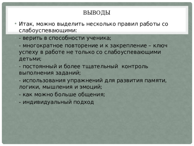 Выводы Итак, можно выделить несколько правил работы со слабоуспевающими: - верить в способности ученика; - многократное повторение и к закрепление – ключ успеху в работе не только со слабоуспевающими детьми; - постоянный и более тщательный контроль выполнения заданий; - использования упражнений для развития памяти, логики, мышления и эмоций; - как можно больше общения; - индивидуальный подход 