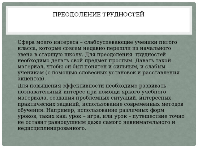 ПРЕОДОЛЕНИЕ ТРУДНОСТЕЙ Сфера моего интереса – слабоуспевающие ученики пятого класса, которые совсем недавно перешли из начального звена в старшую школу. Для преодоления трудностей необходимо делать свой предмет простым. Давать такой материал, чтобы он был понятен и сильным, и слабым ученикам (с помощью словесных установок и расставления акцентов). Для повышения эффективности необходимо развивать познавательный интерес при помощи яркого учебного материала, создания проблемных ситуаций, интересных практических заданий, использование современных методов обучения. Например, использование различных форм уроков, таких как: урок – игра, или урок – путешествие точно не оставит равнодушным даже самого невнимательного и недисциплинированного. 