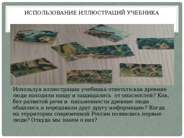 Использование иллюстраций учебника Используя иллюстрации учебника ответьте:как древние люди находили пищу и защищались от опасностей? Как, без развитой речи и письменности древние люди общались и передавали друг другу информацию? Когда на территории современной России появились первые люди? Откуда мы знаем о них? 