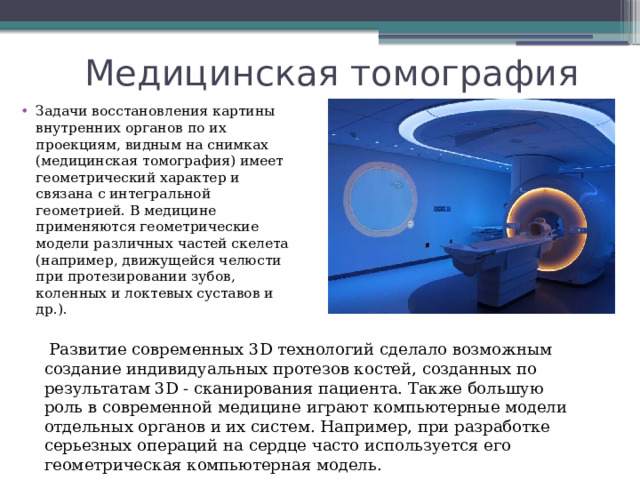 Медицинская томография Задачи восстановления картины внутренних органов по их проекциям, видным на снимках (медицинская томография) имеет геометрический характер и связана с интегральной геометрией. В медицине применяются геометрические модели различных частей скелета (например, движущейся челюсти при протезировании зубов, коленных и локтевых суставов и др.).  Развитие современных 3D технологий сделало возможным создание индивидуальных протезов костей, созданных по результатам 3D - сканирования пациента. Также большую роль в современной медицине играют компьютерные модели отдельных органов и их систем. Например, при разработке серьезных операций на сердце часто используется его геометрическая компьютерная модель. 