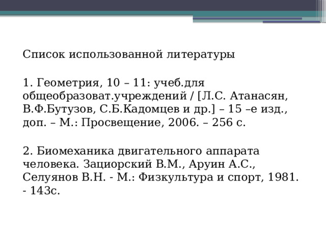 Список использованной литературы 1. Геометрия, 10 – 11: учеб.для общеобразоват.учреждений / [Л.С. Атанасян, В.Ф.Бутузов, С.Б.Кадомцев и др.] – 15 –е изд., доп. – М.: Просвещение, 2006. – 256 с. 2. Биомеханика двигательного аппарата человека. Зациорский В.М., Аруин А.С., Селуянов В.Н. - М.: Физкультура и спорт, 1981. - 143с. 