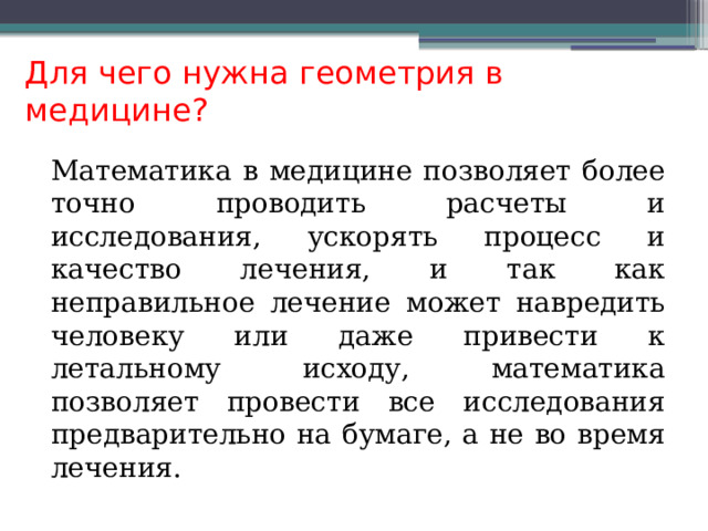 Для чего нужна геометрия в медицине? Математика в медицине позволяет более точно проводить расчеты и исследования, ускорять процесс и качество лечения, и так как неправильное лечение может навредить человеку или даже привести к летальному исходу, математика позволяет провести все исследования предварительно на бумаге, а не во время лечения. 