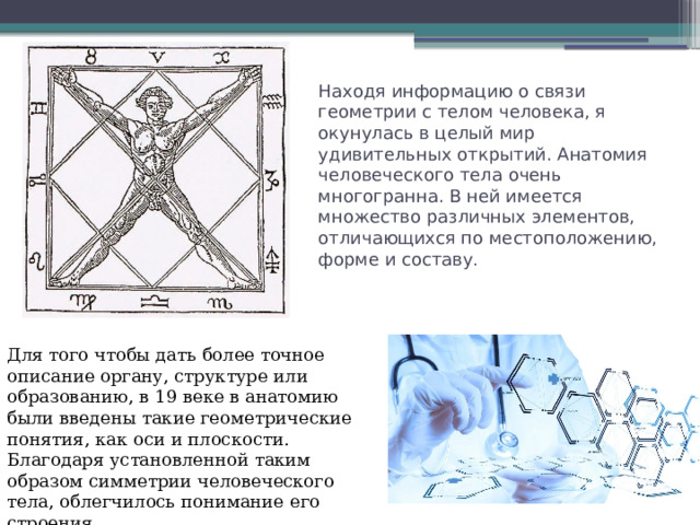 Находя информацию о связи геометрии с телом человека, я окунулась в целый мир удивительных открытий. Анатомия человеческого тела очень многогранна. В ней имеется множество различных элементов, отличающихся по местоположению, форме и составу . Для того чтобы дать более точное описание органу, структуре или образованию, в 19 веке в анатомию были введены такие геометрические понятия, как оси и плоскости. Благодаря установленной таким образом симметрии человеческого тела, облегчилось понимание его строения. 