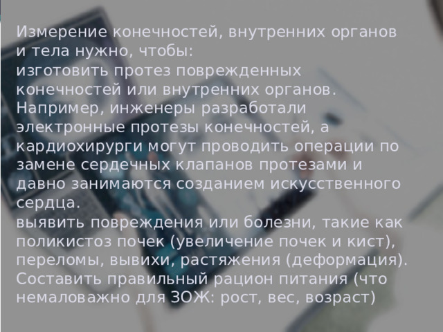 Измерение конечностей, внутренних органов и тела нужно, чтобы: изготовить протез поврежденных конечностей или внутренних органов. Например, инженеры разработали электронные протезы конечностей, а кардиохирурги могут проводить операции по замене сердечных клапанов протезами и давно занимаются созданием искусственного сердца. выявить повреждения или болезни, такие как поликистоз почек (увеличение почек и кист), переломы, вывихи, растяжения (деформация). Составить правильный рацион питания (что немаловажно для ЗОЖ: рост, вес, возраст) 