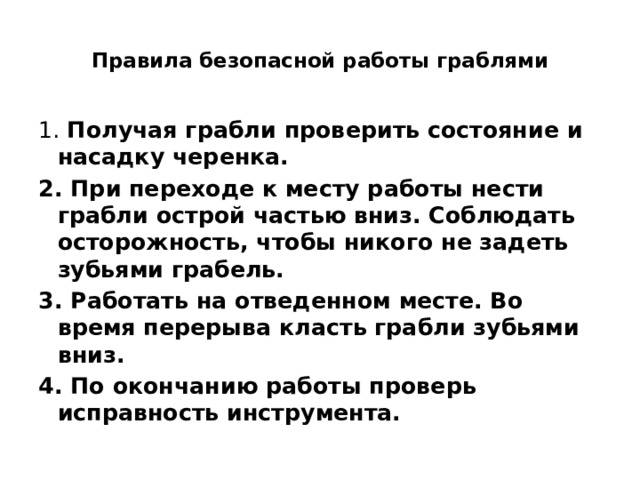  Правила безопасной работы граблями   1. Получая грабли проверить состояние и насадку черенка. 2. При переходе к месту работы нести грабли острой частью вниз. Соблюдать осторожность, чтобы никого не задеть зубьями грабель. 3. Работать на отведенном месте. Во время перерыва класть грабли зубьями вниз. 4. По окончанию работы проверь исправность инструмента.  