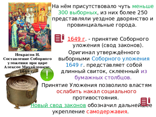 На нём присутствовало чуть меньше 300 выборных , из них более 250 представляли уездное дворянство и провинциальные города. 1649 г . - принятие Соборного уложения (свод законов). Оригинал утверждённого выборными Соборного уложения 1649 г . представляет собой длинный свиток, склеенный из бумажных столбцов. Некрасов Н. Составление Соборного уложения при царе Алексее Михайловиче. 1649 г. Принятие Уложения позволило властям ослабить накал социального противостояния. Новый свод законов  обозначил дальнейшее укрепление самодержавия . 