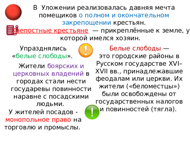 В  Уложении реализовалась давняя мечта помещиков о полном и окончательном закрепощении крестьян. Крепостные крестьяне   — прикреплённые к земле, у которой имелся хозяин. Упразднялись « белые слободы ». Белые слободы — это городские районы в Русском государстве XVI–XVII вв., принадлежавшие феодалам или церкви. Их жители («беломестцы») были освобождены от государственных налогов и повинностей (тягла). Жители боярских и церковных владений в городах стали нести государевы повинности наравне с посадскими людьми. У жителей посадов - монопольное право на торговлю и промыслы. 