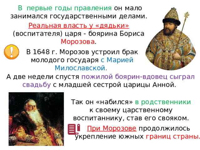 В  первые годы правления он мало занимался государственными делами. Реальная власть у «дядьки» (воспитателя) царя - боярина Бориса Морозова . В 1648 г. Морозов устроил брак молодого государя с Марией Милославской. А две недели спустя пожилой боярин-вдовец сыграл свадьбу с младшей сестрой царицы Анной. Так он «набился» в родственники к своему царственному воспитаннику, став его свояком. При Морозове  продолжилось укрепление южных границ страны. 