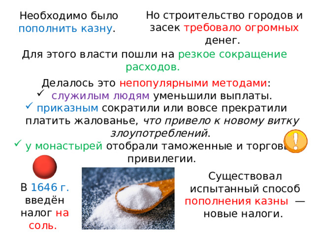 Но строительство городов и засек требовало огромных денег. Необходимо было пополнить казну . Для этого власти пошли на резкое сокращение расходов. Делалось это непопулярными методами :  служилым людям уменьшили выплаты. приказным сократили или вовсе прекратили платить жалованье, что привело к новому витку злоупотреблений . у монастырей отобрали таможенные и торговые привилегии. Существовал испытанный способ пополнения казны   — новые налоги. В  1646 г. введён налог на соль. 