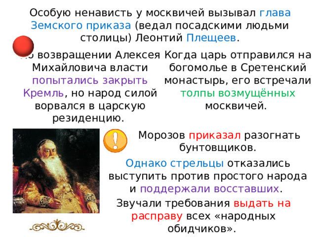 Особую ненависть у москвичей вызывал глава Земского приказа (ведал посадскими людьми столицы) Леонтий Плещеев . Когда царь отправился на богомолье в Сретенский монастырь, его встречали толпы возмущённых москвичей. По возвращении Алексея Михайловича власти попытались закрыть Кремль , но народ силой ворвался в царскую резиденцию. Морозов приказал разогнать бунтовщиков. Однако стрельцы отказались выступить против простого народа и поддержали восставших . Звучали требования выдать на расправу всех «народных обидчиков». 