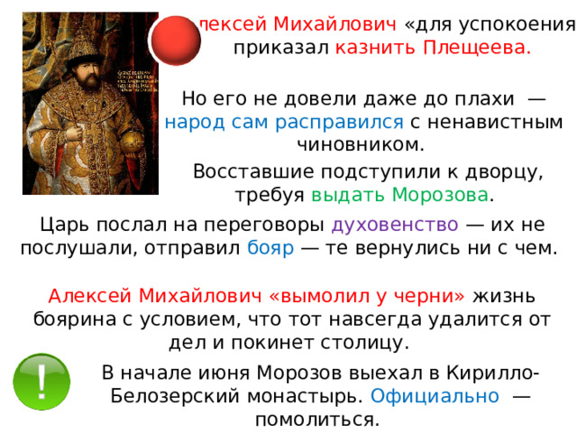 Алексей Михайлович «для успокоения» приказал казнить Плещеева. Но его не довели даже до плахи  — народ сам расправился с ненавистным чиновником. Восставшие подступили к дворцу, требуя выдать Морозова . Царь послал на переговоры духовенство  — их не послушали, отправил бояр  — те вернулись ни с чем. Алексей Михайлович «вымолил у черни» жизнь боярина с условием, что тот навсегда удалится от дел и покинет столицу. В начале июня Морозов выехал в Кирилло-Белозерский монастырь. Официально   — помолиться. 