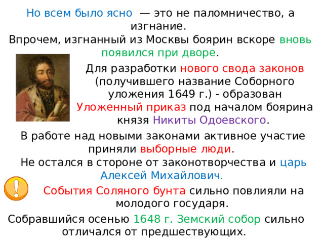 Но всем было ясно   — это не паломничество, а изгнание. Впрочем, изгнанный из Москвы боярин вскоре вновь появился при дворе . Для разработки нового свода законов (получившего название Соборного уложения 1649 г.) - образован Уложенный приказ под началом боярина князя Никиты Одоевского . В работе над новыми законами активное участие приняли выборные люди . Не остался в стороне от законотворчества и царь Алексей Михайлович. События Соляного бунта сильно повлияли на молодого государя. Собравшийся осенью 1648 г. Земский собор сильно отличался от предшествующих. 