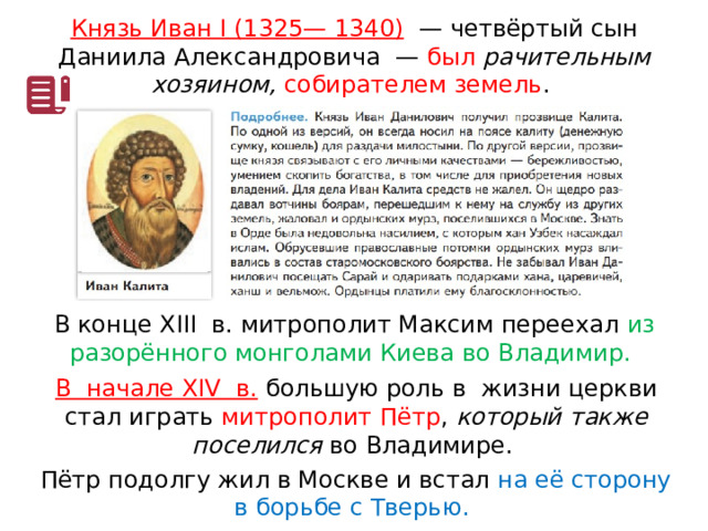 Князь Иван I (1325— 1340)   — четвёртый сын Даниила Александровича  — был рачительным хозяином, собирателем земель . В конце XIII  в. митрополит Максим переехал из разорённого монголами Киева во Владимир. В  начале XIV  в. большую роль в  жизни церкви стал играть митрополит Пётр , который также поселился во Владимире. Пётр подолгу жил в Москве и встал на её сторону в борьбе с Тверью. 