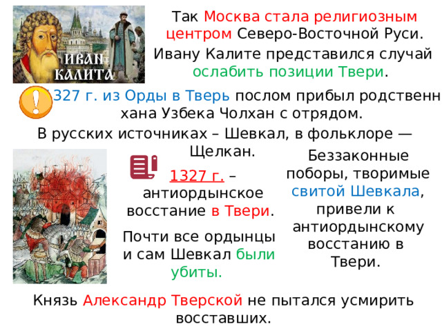 Так Москва стала религиозным центром Северо-Восточной Руси. Ивану Калите представился случай ослабить позиции Твери . В 1327 г. из Орды в Тверь послом прибыл родственник хана Узбека Чолхан с отрядом. В русских источниках – Шевкал, в фольклоре — Щелкан. Беззаконные поборы, творимые свитой Шевкала , привели к  антиордынскому восстанию в  Твери. 1327 г.  – антиордынское восстание в Твери . Почти все ордынцы и сам Шевкал были убиты. Князь Александр Тверской не пытался усмирить восставших. 