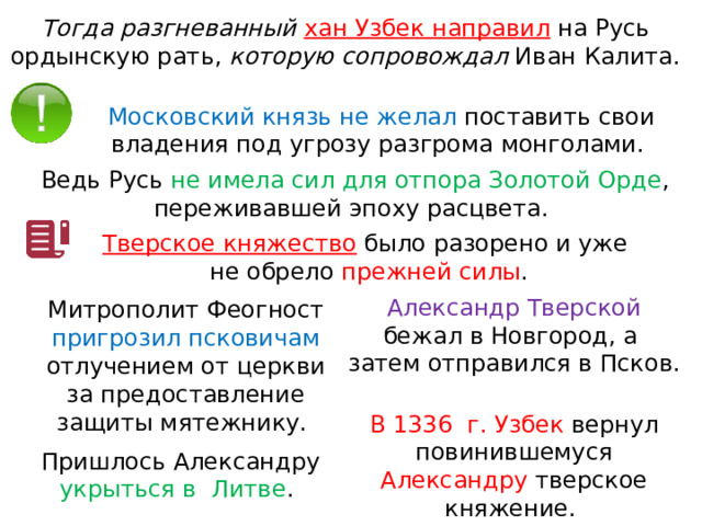 Тогда разгневанный хан Узбек направил  на Русь ордынскую рать, которую сопровождал Иван Калита. Московский князь не желал поставить свои владения под угрозу разгрома монголами. Ведь Русь не имела сил для отпора Золотой Орде , переживавшей эпоху расцвета. Тверское княжество  было разорено и уже не обрело прежней силы . Александр Тверской бежал в Новгород, а  затем отправился в Псков. Митрополит Феогност пригрозил псковичам отлучением от церкви за предоставление защиты мятежнику. В 1336  г. Узбек вернул повинившемуся Александру тверское княжение. Пришлось Александру укрыться в  Литве . 
