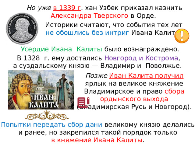 Но уже в 1339 г . хан Узбек приказал казнить Александра Тверского в Орде. Историки считают, что события тех лет не обошлись без интриг Ивана Калиты. Усердие Ивана  Калиты было вознаграждено. В 1328  г. ему достались Новгород и Кострома , а суздальскому князю — Владимир и  Поволжье. Позже  Иван Калита получил ярлык на великое княжение Владимирское и право сбора ордынского выхода (Владимирская Русь и Новгород). Попытки передать сбор дани великому князю делались и ранее, но закрепился такой порядок только в княжение Ивана Калиты . 