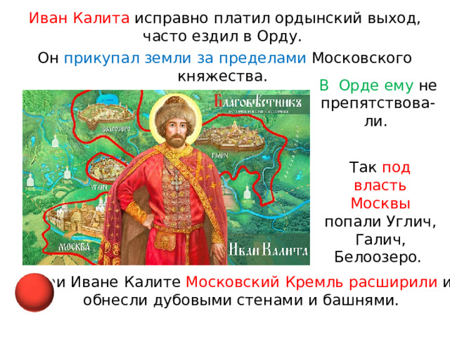Иван Калита исправно платил ордынский выход, часто ездил в Орду. Он прикупал земли за пределами Московского княжества. В  Орде ему не препятствова-ли. Так под власть Москвы попали Углич, Галич, Белоозеро. При Иване Калите Московский Кремль расширили и обнесли дубовыми стенами и башнями. 