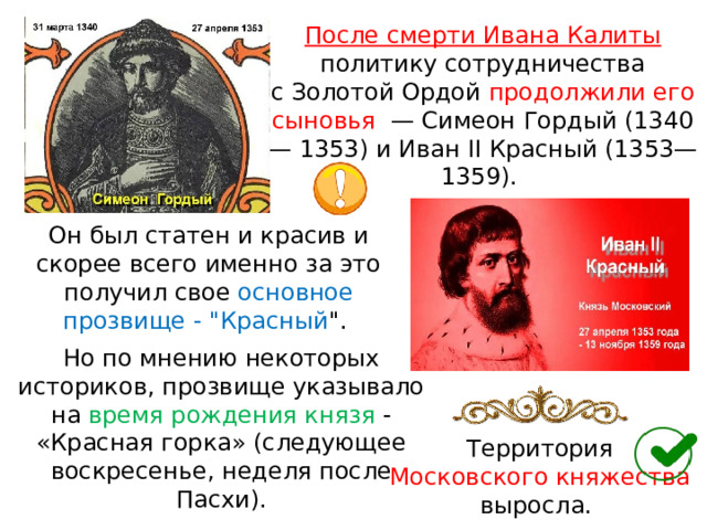 После смерти Ивана Калиты  политику сотрудничества с Золотой Ордой продолжили его сыновья  — Симеон Гордый (1340— 1353) и Иван II Красный (1353—1359). Он был статен и красив и скорее всего именно за это получил свое основное прозвище - 