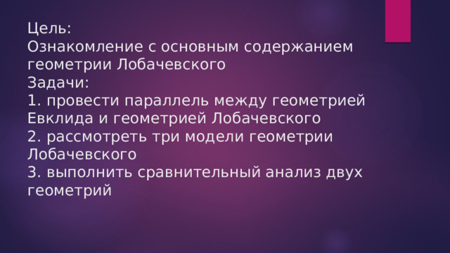 Цель:  Ознакомление с основным содержанием геометрии Лобачевского  Задачи:  1. провести параллель между геометрией Евклида и геометрией Лобачевского  2. рассмотреть три модели геометрии Лобачевского  3. выполнить сравнительный анализ двух геометрий   