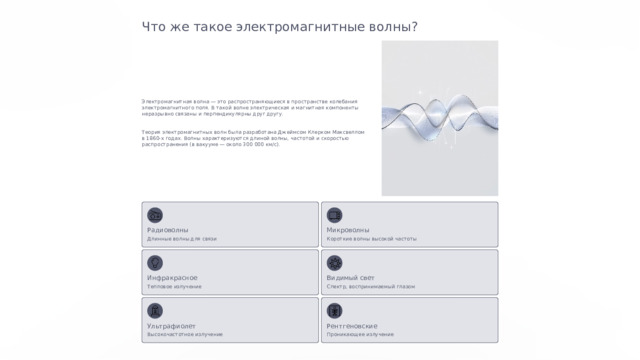  Что же такое электромагнитные волны? Электромагнитная волна — это распространяющиеся в пространстве колебания электромагнитного поля. В такой волне электрическая и магнитная компоненты неразрывно связаны и перпендикулярны друг другу. Теория электромагнитных волн была разработана Джеймсом Клерком Максвеллом в 1860-х годах. Волны характеризуются длиной волны, частотой и скоростью распространения (в вакууме — около 300 000 км/с). Радиоволны Микроволны Короткие волны высокой частоты Длинные волны для связи Видимый свет Инфракрасное Тепловое излучение Спектр, воспринимаемый глазом Ультрафиолет Рентгеновские Высокочастотное излучение Проникающее излучение 