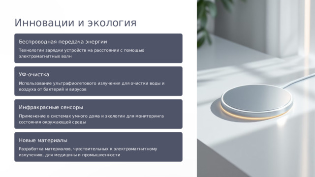  Инновации и экология Беспроводная передача энергии Технологии зарядки устройств на расстоянии с помощью электромагнитных волн УФ-очистка Использование ультрафиолетового излучения для очистки воды и воздуха от бактерий и вирусов Инфракрасные сенсоры Применение в системах умного дома и экологии для мониторинга состояния окружающей среды Новые материалы Разработка материалов, чувствительных к электромагнитному излучению, для медицины и промышленности 