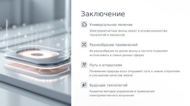  Заключение Универсальное явление Электромагнитные волны лежат в основе множества технологий и процессов Разнообразие применений Их разнообразие по длине волны и частоте позволяет использовать в самых разных сферах Путь к открытиям Понимание природы волн открывает путь к новым открытиям и улучшению качества жизни Будущее технологий Развитие методов управления и применения электромагнитного излучения 