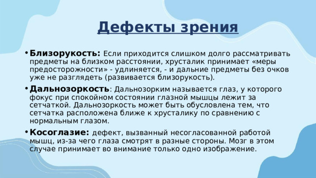 Дефекты зрения Близорукость: Если приходится слишком долго рассматривать предметы на близком расстоянии, хрусталик принимает «меры предосторожности» - удлиняется, - и дальние предметы без очков уже не разглядеть (развивается близорукость). Дальнозоркость : Дальнозорким называется глаз, у которого фокус при спокойном состоянии глазной мышцы лежит за сетчаткой. Дальнозоркость может быть обусловлена тем, что сетчатка расположена ближе к хрусталику по сравнению с нормальным глазом. Косоглазие: дефект, вызванный несогласованной работой мышц, из-за чего глаза смотрят в разные стороны. Мозг в этом случае принимает во внимание только одно изображение.    