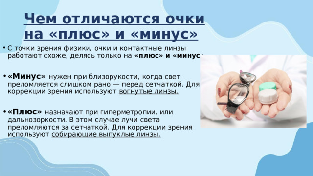 Чем отличаются очки на «плюс» и «минус» С точки зрения физики, очки и контактные линзы работают схоже, делясь только на  «плюс» и «минус».  «Минус» нужен при близорукости, когда свет преломляется слишком рано — перед сетчаткой. Для коррекции зрения используют вогнутые линзы.  «Плюс» назначают при гиперметропии, или дальнозоркости. В этом случае лучи света преломляются за сетчаткой. Для коррекции зрения используют собирающие выпуклые линзы. 