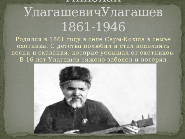 Николай УлагашевичУлагашев  1861-1946 Родился в 1861 году в селе Сары-Кокша в семье охотника. С детства полюбил и стал исполнять песни и сказания, которые услышал от охотников. В 16 лет Улагашев тяжело заболел и потерял зрение. 