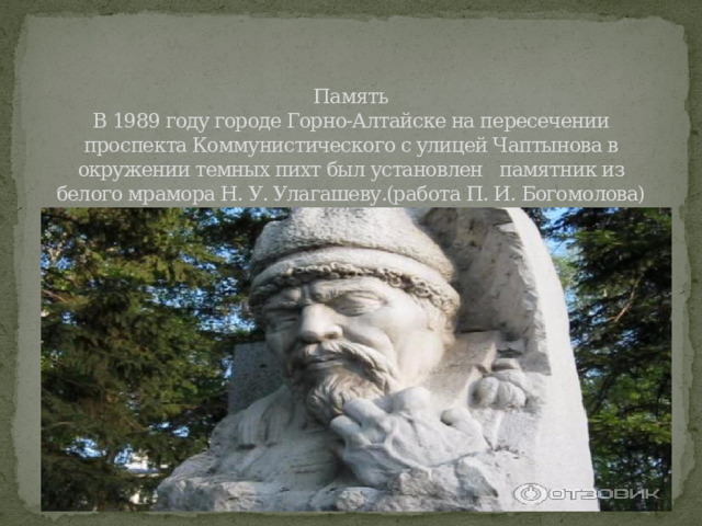   Память  В 1989 году городе Горно-Алтайске на пересечении проспекта Коммунистического с улицей Чаптынова в окружении темных пихт был установлен памятник из белого мрамора Н. У. Улагашеву.(работа П. И. Богомолова) 
