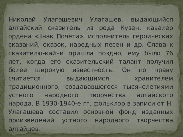 Николай Улагашевич Улагашев, выдающийся алтайский сказитель из рода Кузен, кавалер ордена «Знак Почёта», исполнитель героических сказаний, сказок, народных песен и др. Слава к сказителю-кайчи пришла поздно, ему было 76 лет, когда его сказительский талант получил более широкую известность. Он по праву считается выдающимся хранителем традиционного, создававшегося тысячелетиями устного народного творчества алтайского народа. В 1930-1940-е гг. фольклор в записи от Н. Улагашева составил основной фонд изданных произведений устного народного творчества алтайцев . 