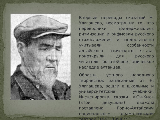 Впервые переводы сказаний Н. Улагашева, несмотря на то, что переводчики придерживались ритмизации и рифмовки русского стихосложения и недостаточно учитывали особенности алтайского эпического языка, приоткрыли для русского читателя богатейшее эпическое наследие алтайцев. Образцы устного народного творчества, записанные от Н. Улагашева, вошли в школьные и университетские учебники. Инсценировка сказки «Юч-Кыс» («Три девушки») дважды поставлена Горно-Алтайским национальным драматическим театром (1943, 1994 гг.). 