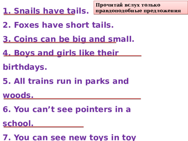1. Snails have tails. 2. Foxes have short tails. 3. Coins can be big and small. 4. Boys and girls like their birthdays. 5. All trains run in parks and woods. 6. You can’t see pointers in a school. 7. You can see new toys in toy shops. 8. Today is my birthday. 9. Today is a nice day. 10. Bears have long tails. Прочитай вслух только правдоподобные предложения 