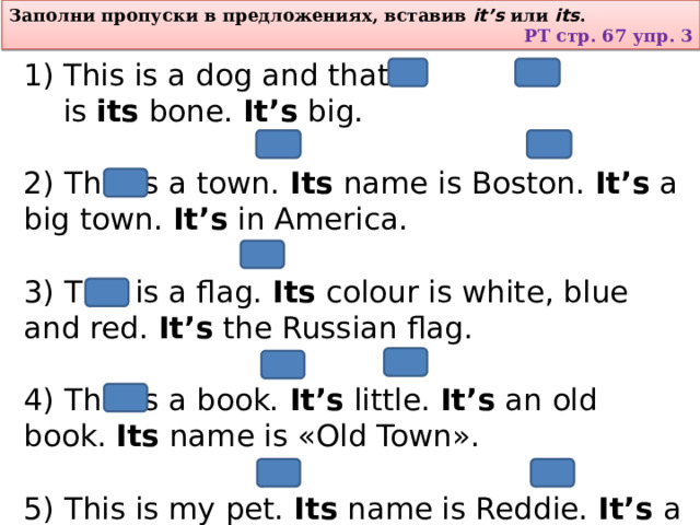 Заполни пропуски в предложениях, вставив  it’s  или  its . РТ стр. 67 упр. 3 This is a dog and that is  its  bone.  It’s  big. 2) This is a town.  Its  name is Boston.  It’s  a big town.  It’s  in America. 3) This is a flag.  Its  colour is white, blue and red.  It’s  the Russian flag. 4) This is a book.  It’s  little.  It’s  an old book.  Its  name is «Old Town». 5) This is my pet.  Its  name is Reddie.  It’s  a young red horse. 